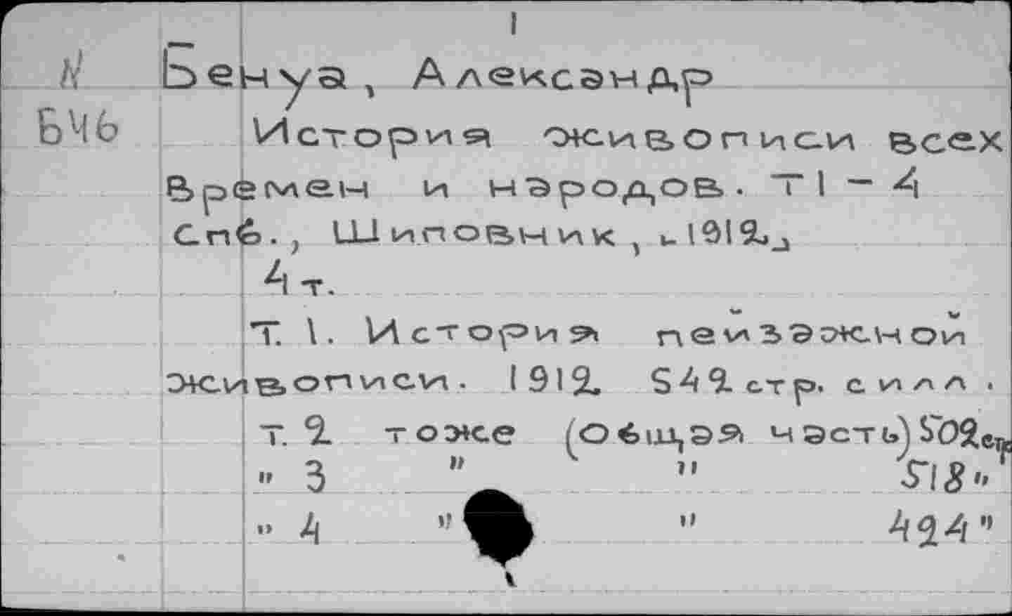 ﻿_ 1
/у Ьен у а , Алексамдуэ	'
БЧ6 Истории снсивописи Всех Времен и народов. ~ I — А Сг»<=>. , Ш иповник 5 и 191
Ат. ............ _____
Т. \. Истории пе^2>ээк.нои Э+С1ле.с,гд глегн .	1912.	249. стр. силл .
т. 2. тоже (оёндээ мэсть)Ь"02ег - 3	"	”
..	А24”